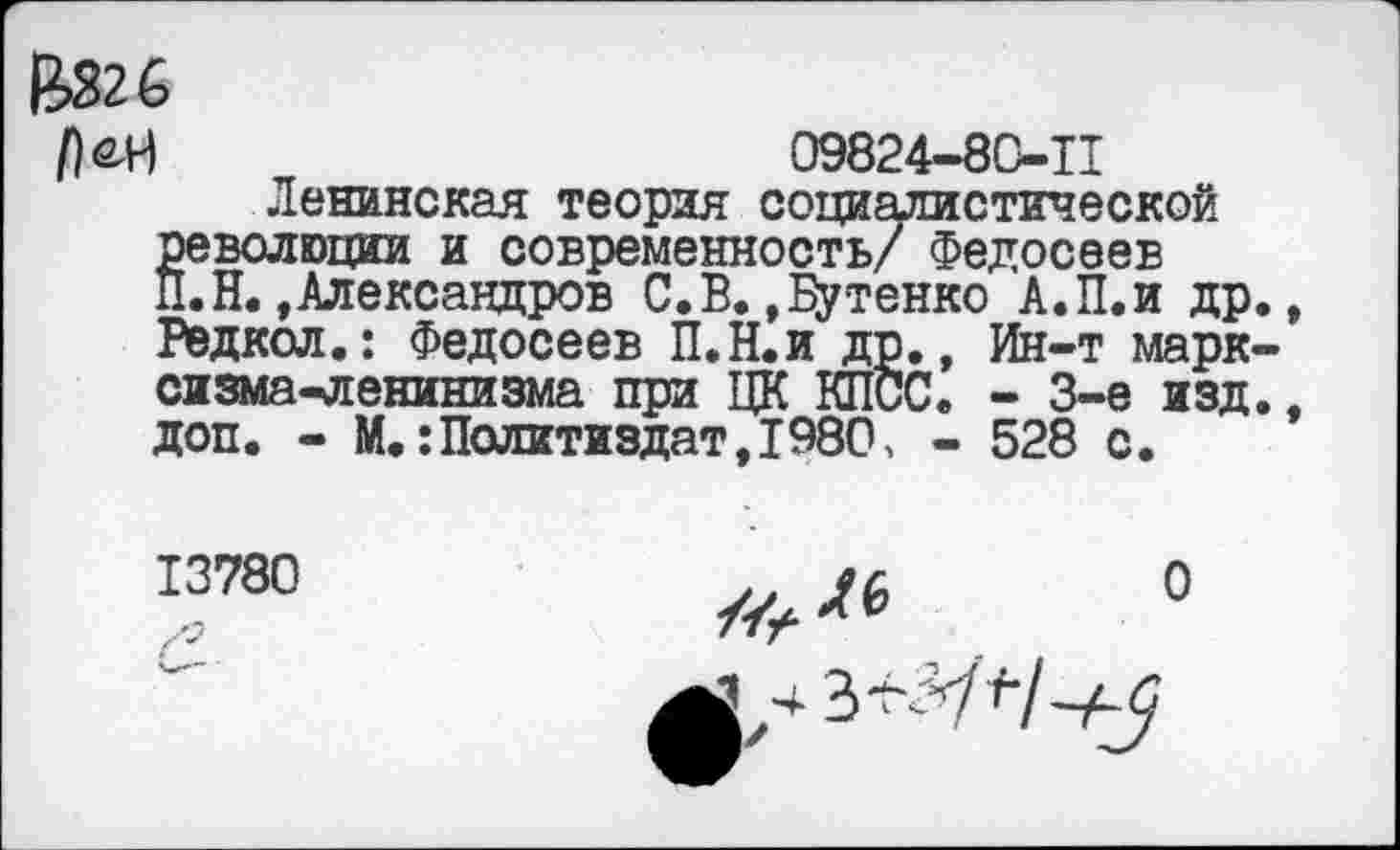 ﻿Ц326
Р&в	09824-80-11
Ленинская теория социалистической §еволюции и современность/ Федосеев .Н.»Александров С.В.»Цутенко А.П.и др Редкол.: Федосеев П.Н.и др., Ин-т марк сизма-ленинизма при ЦК КПСС. - 3-е изд доп. - М.:Политиздат,1980, - 528 с.
13780